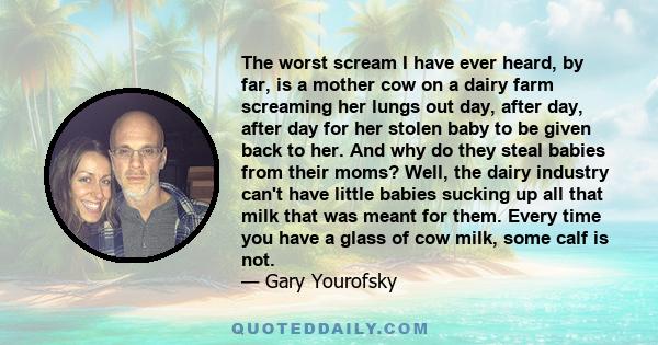 The worst scream I have ever heard, by far, is a mother cow on a dairy farm screaming her lungs out day, after day, after day for her stolen baby to be given back to her. And why do they steal babies from their moms?