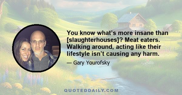 You know what’s more insane than [slaughterhouses]? Meat eaters. Walking around, acting like their lifestyle isn’t causing any harm.