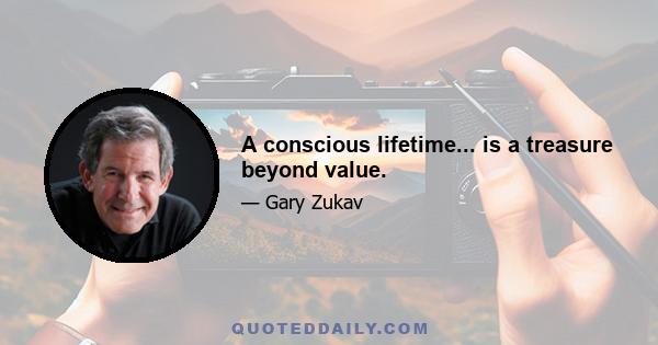 A conscious lifetime... is a treasure beyond value.