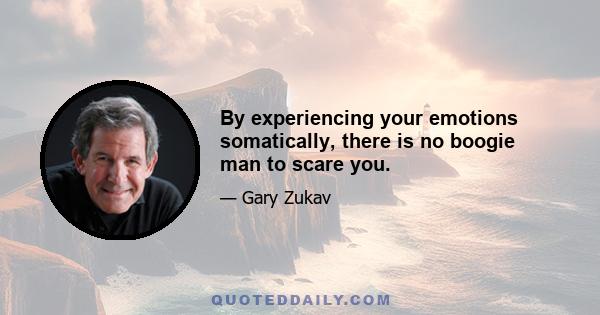 By experiencing your emotions somatically, there is no boogie man to scare you.