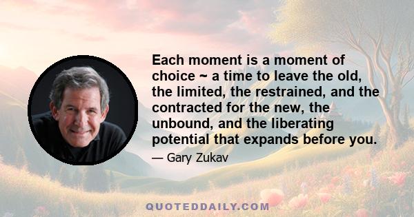 Each moment is a moment of choice ~ a time to leave the old, the limited, the restrained, and the contracted for the new, the unbound, and the liberating potential that expands before you.