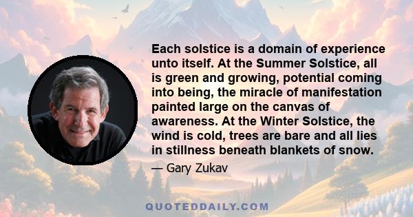 Each solstice is a domain of experience unto itself. At the Summer Solstice, all is green and growing, potential coming into being, the miracle of manifestation painted large on the canvas of awareness. At the Winter