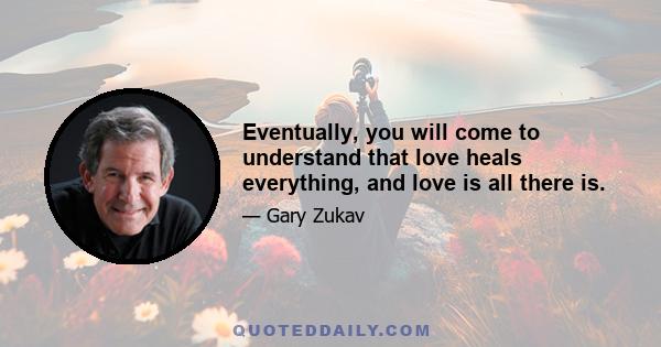 Eventually, you will come to understand that love heals everything, and love is all there is.