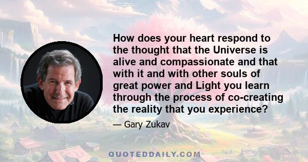 How does your heart respond to the thought that the Universe is alive and compassionate and that with it and with other souls of great power and Light you learn through the process of co-creating the reality that you