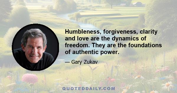 Humbleness, forgiveness, clarity and love are the dynamics of freedom. They are the foundations of authentic power.