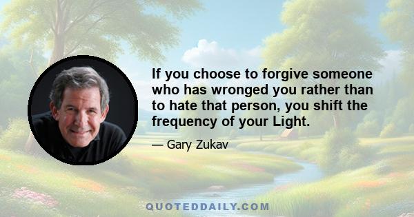 If you choose to forgive someone who has wronged you rather than to hate that person, you shift the frequency of your Light.
