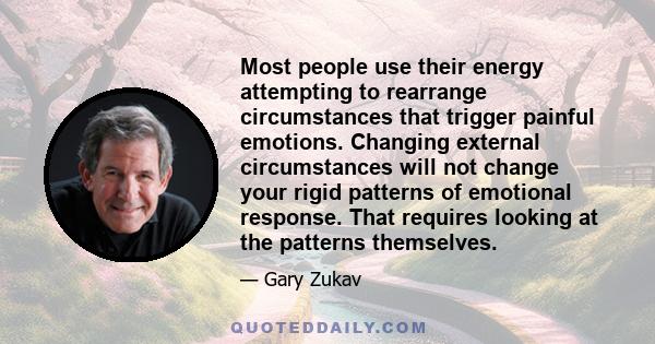 Most people use their energy attempting to rearrange circumstances that trigger painful emotions. Changing external circumstances will not change your rigid patterns of emotional response. That requires looking at the