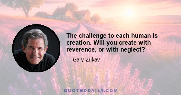 The challenge to each human is creation. Will you create with reverence, or with neglect?