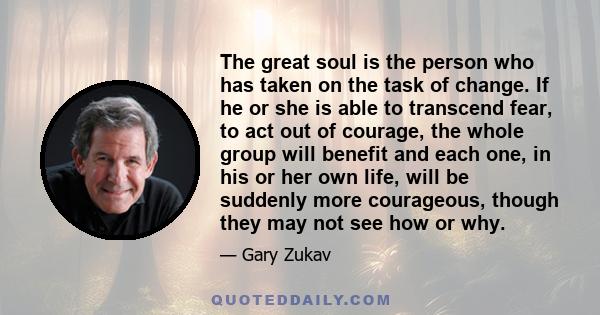 The great soul is the person who has taken on the task of change. If he or she is able to transcend fear, to act out of courage, the whole group will benefit and each one, in his or her own life, will be suddenly more