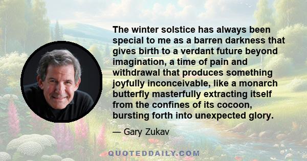 The winter solstice has always been special to me as a barren darkness that gives birth to a verdant future beyond imagination, a time of pain and withdrawal that produces something joyfully inconceivable, like a