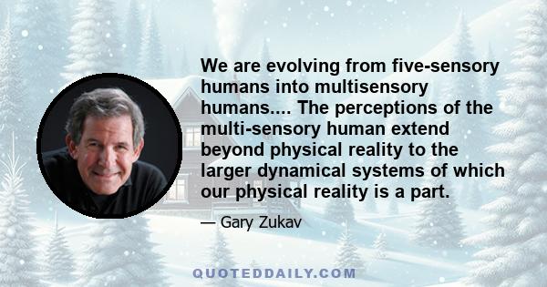 We are evolving from five-sensory humans into multisensory humans.... The perceptions of the multi-sensory human extend beyond physical reality to the larger dynamical systems of which our physical reality is a part.