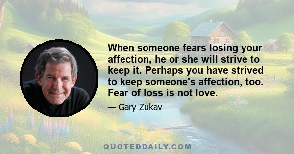 When someone fears losing your affection, he or she will strive to keep it. Perhaps you have strived to keep someone's affection, too. Fear of loss is not love.