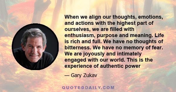 When we align our thoughts, emotions, and actions with the highest part of ourselves, we are filled with enthusiasm, purpose and meaning. Life is rich and full. We have no thoughts of bitterness. We have no memory of