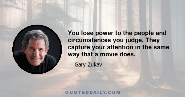 You lose power to the people and circumstances you judge. They capture your attention in the same way that a movie does.