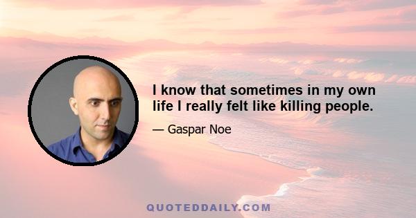 I know that sometimes in my own life I really felt like killing people.