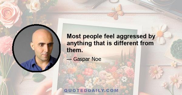 Most people feel aggressed by anything that is different from them.