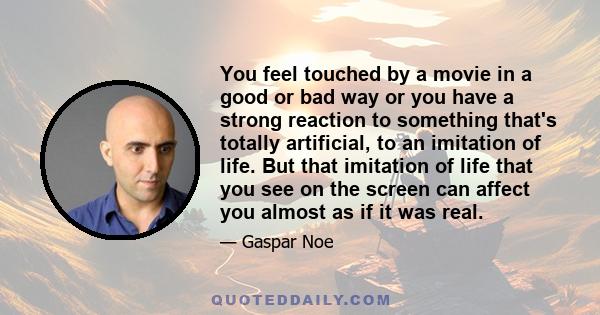 You feel touched by a movie in a good or bad way or you have a strong reaction to something that's totally artificial, to an imitation of life. But that imitation of life that you see on the screen can affect you almost 