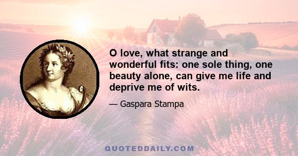 O love, what strange and wonderful fits: one sole thing, one beauty alone, can give me life and deprive me of wits.