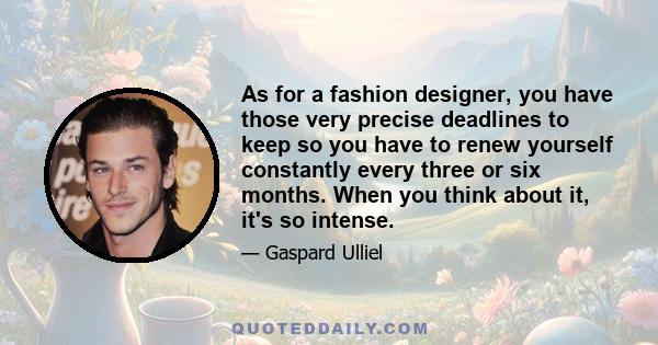 As for a fashion designer, you have those very precise deadlines to keep so you have to renew yourself constantly every three or six months. When you think about it, it's so intense.