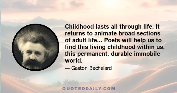 Childhood lasts all through life. It returns to animate broad sections of adult life... Poets will help us to find this living childhood within us, this permanent, durable immobile world.