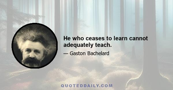 He who ceases to learn cannot adequately teach.