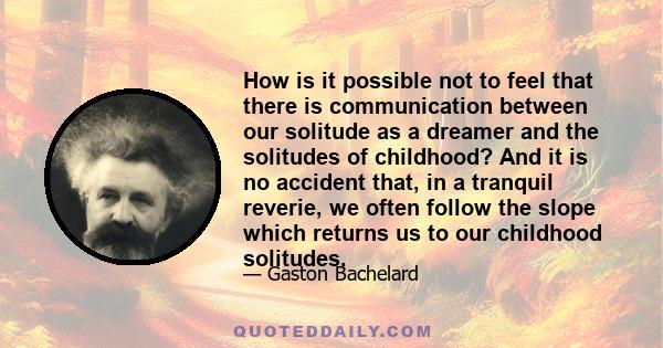 How is it possible not to feel that there is communication between our solitude as a dreamer and the solitudes of childhood? And it is no accident that, in a tranquil reverie, we often follow the slope which returns us