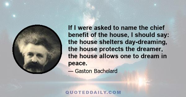 If I were asked to name the chief benefit of the house, I should say: the house shelters day-dreaming, the house protects the dreamer, the house allows one to dream in peace.