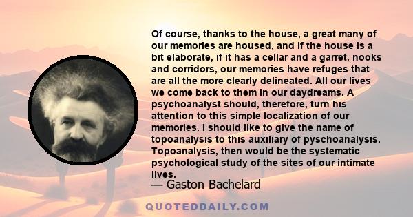 Of course, thanks to the house, a great many of our memories are housed, and if the house is a bit elaborate, if it has a cellar and a garret, nooks and corridors, our memories have refuges that are all the more clearly 