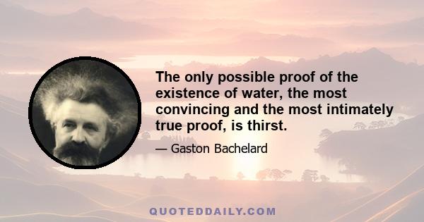 The only possible proof of the existence of water, the most convincing and the most intimately true proof, is thirst.