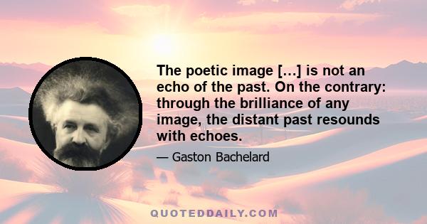 The poetic image […] is not an echo of the past. On the contrary: through the brilliance of any image, the distant past resounds with echoes.