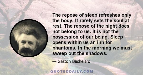 The repose of sleep refreshes only the body. It rarely sets the soul at rest. The repose of the night does not belong to us. It is not the possession of our being. Sleep opens within us an inn for phantoms. In the