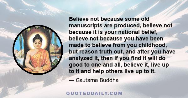 Believe not because some old manuscripts are produced, believe not because it is your national belief, believe not because you have been made to believe from you childhood, but reason truth out, and after you have