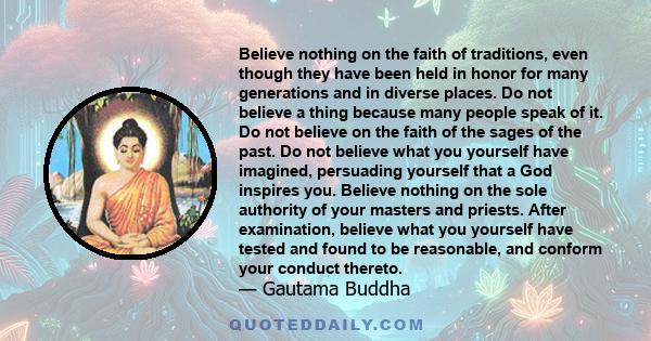 Believe nothing on the faith of traditions, even though they have been held in honor for many generations and in diverse places. Do not believe a thing because many people speak of it. Do not believe on the faith of the 