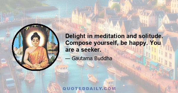 Delight in meditation and solitude. Compose yourself, be happy. You are a seeker.