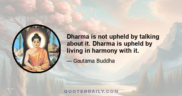 Dharma is not upheld by talking about it. Dharma is upheld by living in harmony with it.