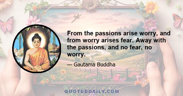 From the passions arise worry, and from worry arises fear. Away with the passions, and no fear, no worry.