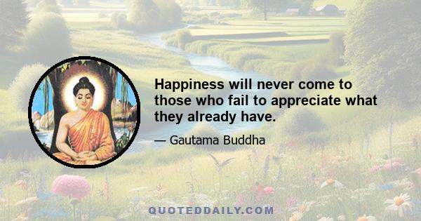 Happiness will never come to those who fail to appreciate what they already have.