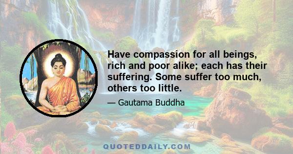 Have compassion for all beings, rich and poor alike; each has their suffering. Some suffer too much, others too little.