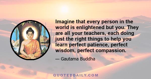 Imagine that every person in the world is enlightened but you. They are all your teachers, each doing just the right things to help you learn perfect patience, perfect wisdom, perfect compassion.