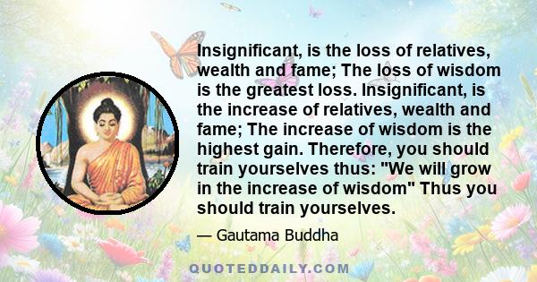 Insignificant, is the loss of relatives, wealth and fame; The loss of wisdom is the greatest loss. Insignificant, is the increase of relatives, wealth and fame; The increase of wisdom is the highest gain. Therefore, you 