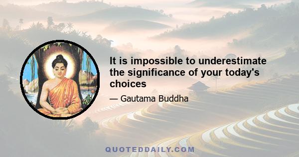 It is impossible to underestimate the significance of your today's choices
