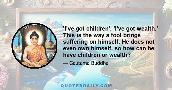 'I've got children', 'I've got wealth.' This is the way a fool brings suffering on himself. He does not even own himself, so how can he have children or wealth?