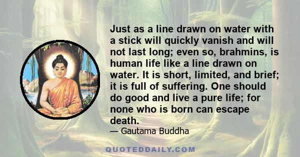 Just as a line drawn on water with a stick will quickly vanish and will not last long; even so, brahmins, is human life like a line drawn on water. It is short, limited, and brief; it is full of suffering. One should do 