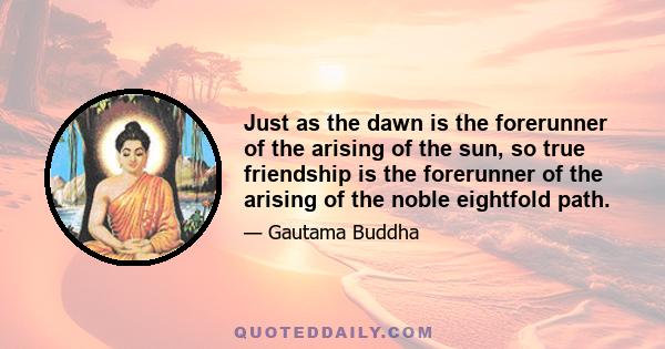 Just as the dawn is the forerunner of the arising of the sun, so true friendship is the forerunner of the arising of the noble eightfold path.