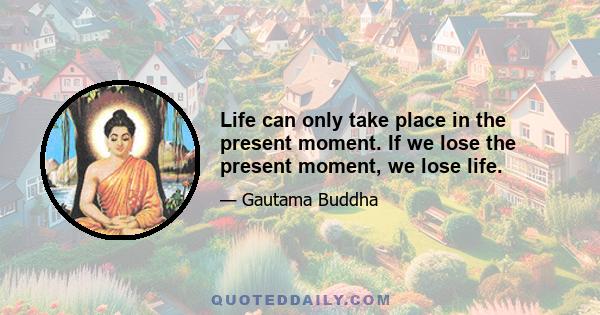 Life can only take place in the present moment. If we lose the present moment, we lose life.