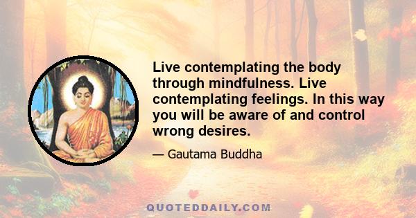 Live contemplating the body through mindfulness. Live contemplating feelings. In this way you will be aware of and control wrong desires.