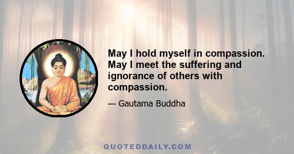 May I hold myself in compassion. May I meet the suffering and ignorance of others with compassion.