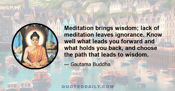 Meditation brings wisdom; lack of meditation leaves ignorance. Know well what leads you forward and what holds you back, and choose the path that leads to wisdom.