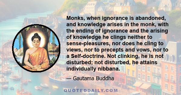 Monks, when ignorance is abandoned, and knowledge arises in the monk, with the ending of ignorance and the arising of knowledge he clings neither to sense-pleasures, nor does he cling to views, nor to precepts and vows, 