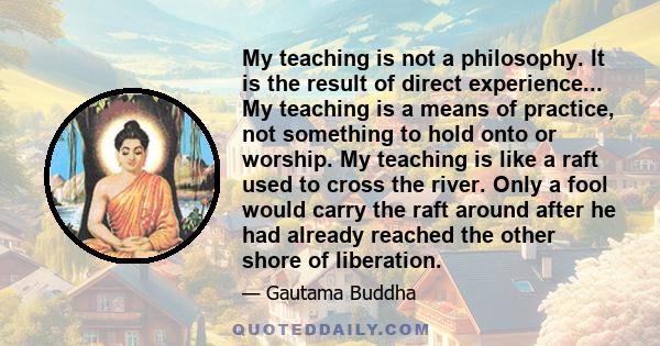 My teaching is not a philosophy. It is the result of direct experience... My teaching is a means of practice, not something to hold onto or worship. My teaching is like a raft used to cross the river. Only a fool would